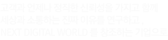고객과 언제나 정직한 신뢰성을 가지고 함께 세상과 소통하는 진짜 이유를 연구하고 , Next Digital World 를 창조하는 기업으로